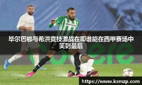 毕尔巴鄂与希洪竞技激战在即谁能在西甲赛场中笑到最后