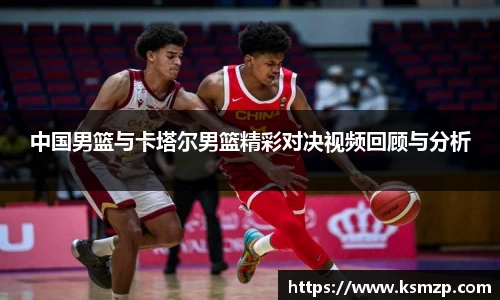 中国男篮与卡塔尔男篮精彩对决视频回顾与分析