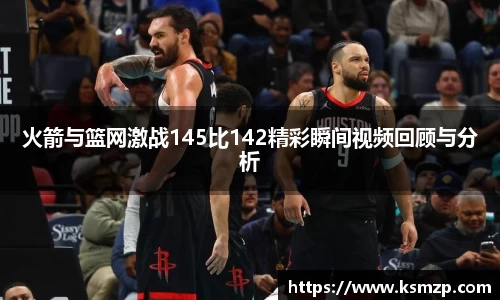 火箭与篮网激战145比142精彩瞬间视频回顾与分析